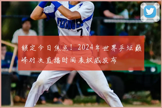 锁定今日焦点！2024年世界乒坛巅峰对决直播时间表权威发布