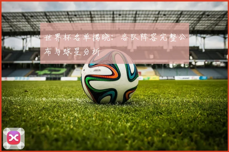 世界杯名单揭晓：各队阵容完整公布与球星分析