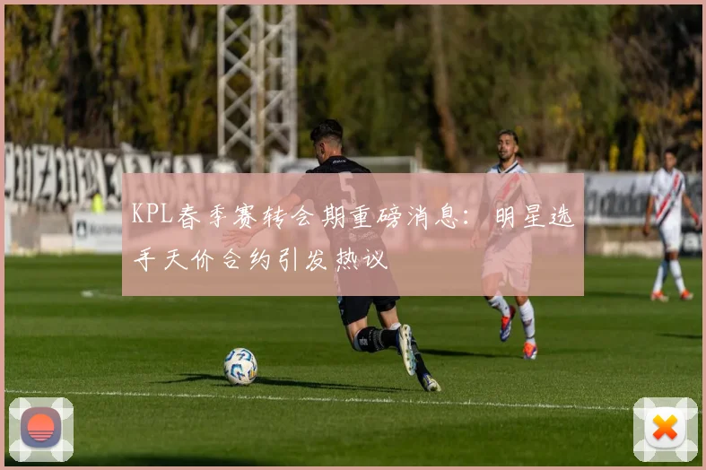 KPL春季赛转会期重磅消息：明星选手天价合约引发热议