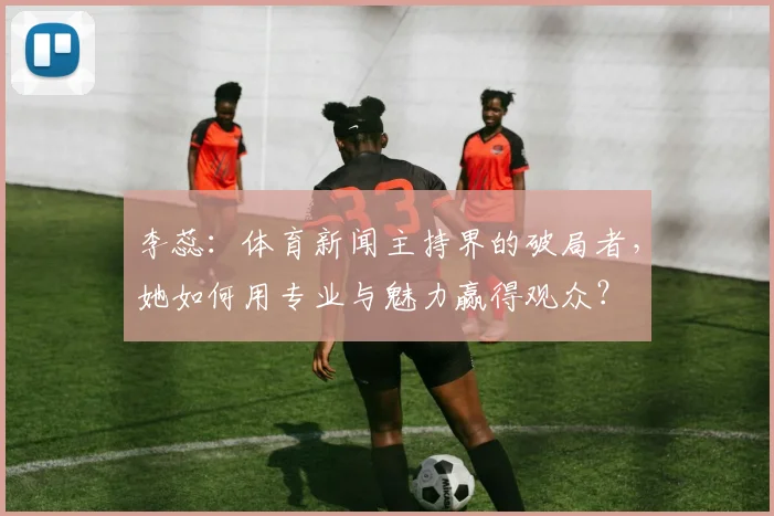李蕊：体育新闻主持界的破局者，她如何用专业与魅力赢得观众？