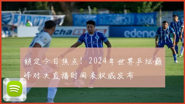 锁定今日焦点！2024年世界乒坛巅峰对决直播时间表权威发布