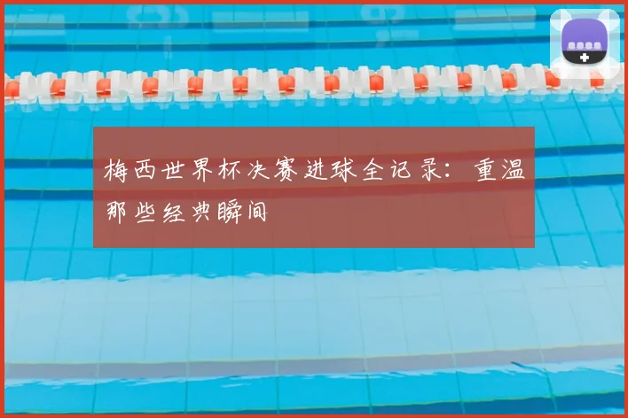 梅西世界杯决赛进球全记录：重温那些经典瞬间