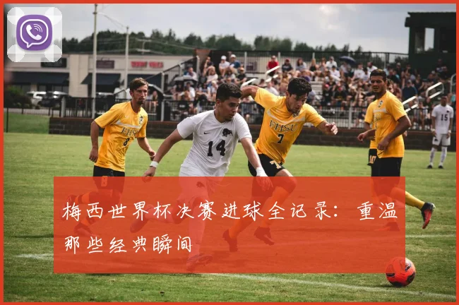 梅西世界杯决赛进球全记录：重温那些经典瞬间