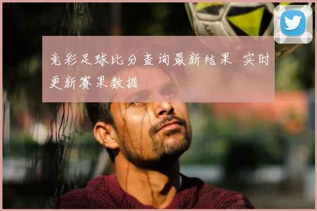 竞彩足球比分查询最新结果 实时更新赛果数据