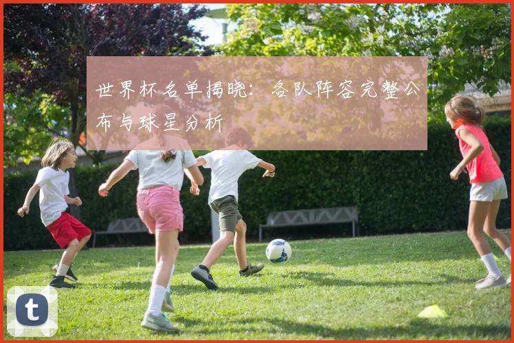 世界杯名单揭晓：各队阵容完整公布与球星分析